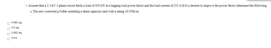 1. Assume that a 2.5-kV 1-phase circuit feeds a load of 450 kW at a lagging load power factor and the load current of 215 A.If it is desired to improve the power factor determine the following
a. The new corrected p.f after installing a shunt capacitor unit with a rating of 350kvar.
O 0.002 lag
0.9 lag
O 0.952 lag
o none
o o o o
