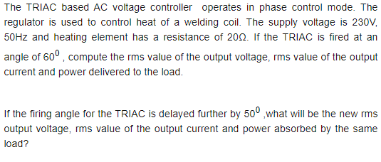 The TRIAC based AC voltage controller operates in phase control mode. The
regulator is used to control heat of a welding coil. The supply voltage is 230V,
50HZ and heating element has a resistance of 200. If the TRIAC is fired at an
angle of 60° , compute the rms value of the output voltage, rms value of the output
current and power delivered to the load.
If the firing angle for the TRIAC is delayed further by 50° ,what will be the new rms
output voltage, rms value of the output current and power absorbed by the same
load?
