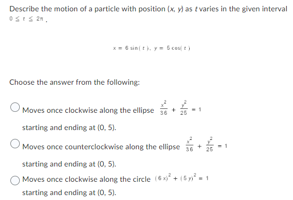 Describe the motion of a particle with position (x, y) as t varies in the given interval
Ost≤ 2n,
x = 6 sin ( t ), y = 5 cos( t )
Choose the answer from the following:
O
Moves once clockwise along the ellipse +
36
25
starting and ending at (0, 5).
= 1
O
Moves once counterclockwise along the ellipse
starting and ending at (0, 5).
Moves once clockwise along the circle (6x)² + (5 y)² = 1
starting and ending at (0, 5).
+ 2/2 -
25
36
= 1