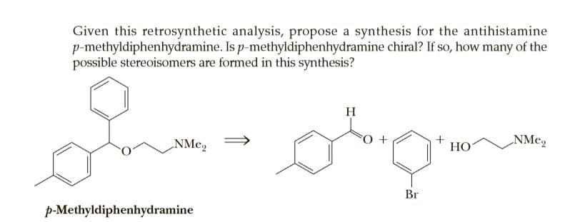 Given this retrosynthetic analysis, propose a synthesis for the antihistamine
p-methyldiphenhydramine. Is p-methyldiphenhydramine chiral? If so, how many of the
possible stereoisomers are formed in this synthesis?
H
NMe,
НО
Br
p-Methyldiphenhydramine
+
