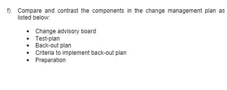 f) Compare and contrast the components in the change management plan as
listed below:
• Change advisory board
• Test-plan
• Back-out plan
• Criteria to implement back-out plan
• Preparation
