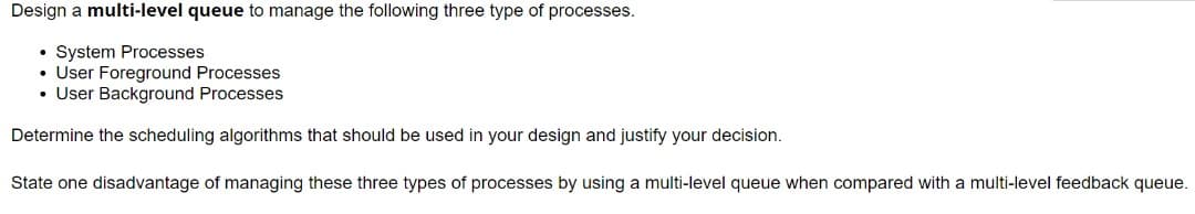 Design a multi-level queue to manage the following three type of processes.
System Processes
• User Foreground Processes
• User Background Processes
Determine the scheduling algorithms that should be used in your design and justify your decision.
State one disadvantage of managing these three types of processes by using a multi-level queue when compared with a multi-level feedback queue.
