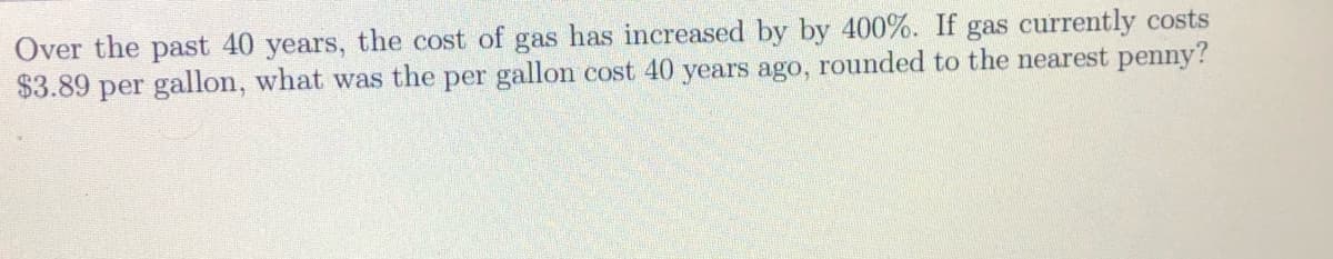 Over the past 40 years, the cost of gas has increased by by 400%. If gas currently costs
$3.89 per gallon, what was the per gallon cost 40 years ago, rounded to the nearest penny?
