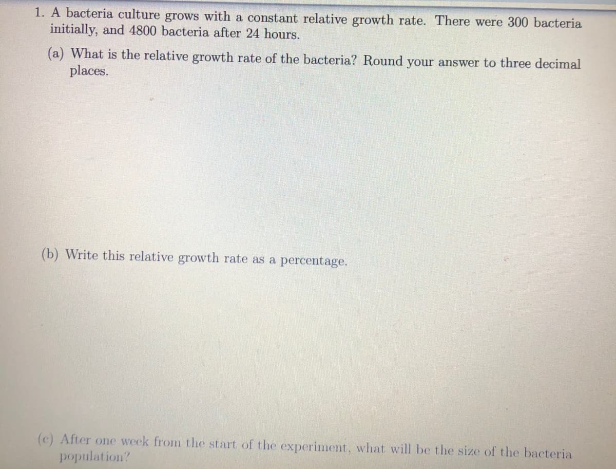 **Problem 1: Bacterial Growth Analysis**

A bacteria culture grows with a constant relative growth rate. There were 300 bacteria initially, and 4800 bacteria after 24 hours.

**(a)** What is the relative growth rate of the bacteria? Round your answer to three decimal places.

**(b)** Write this relative growth rate as a percentage.

**(c)** After one week from the start of the experiment, what will be the size of the bacteria population?