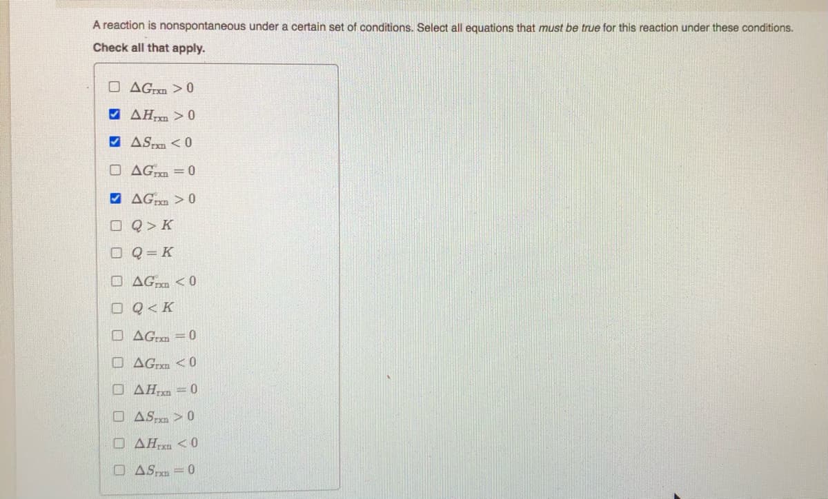 A reaction is nonspontaneous under a certain set of conditions. Select all equations that must be true for this reaction under these conditions.
Check all that apply.
O AGrxn > 0
V AHm > 0
V ASm < 0
O AGm = 0
9 AG > 0
O Q> K
O Q = K
O AG <0
OQ<K
O AG:m =0
O AG <0
O AH = 0
O AS > 0
O AH,xn <0
O AS = 0

