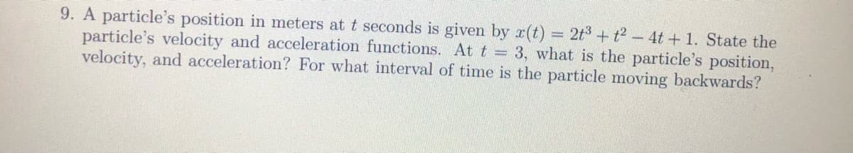 9. A particle's position in meters at t seconds is given by x(t) 2t3 + t2 – 4t + 1. State the
particle's velocity and acceleration functions. At t 3, what is the particle's position,
velocity, and acceleration? For what interval of time is the particle moving backwards?
