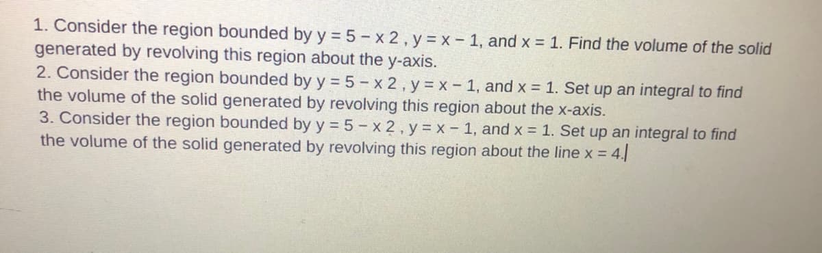 1. Consider the region bounded by y = 5 - x 2, y = x - 1, and x = 1. Find the volume of the solid
generated by revolving this region about the y-axis.
2. Consider the region bounded by y = 5 - x 2, y = x- 1, and x = 1. Set up an integral to find
the volume of the solid generated by revolving this region about the x-axis.
3. Consider the region bounded by y = 5- x 2 , y = x - 1, and x = 1. Set up an integral to find
the volume of the solid generated by revolving this region about the line x = 4.
