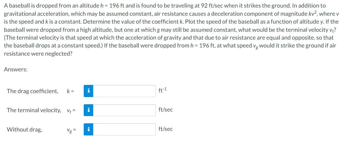 A baseball is dropped from an altitude h = 196 ft and is found to be traveling at 92 ft/sec when it strikes the ground. In addition to
gravitational acceleration, which may be assumed constant, air resistance causes a deceleration component of magnitude kv², where v
is the speed and k is a constant. Determine the value of the coefficient k. Plot the speed of the baseball as a function of altitude y. If the
baseball were dropped from a high altitude, but one at which g may still be assumed constant, what would be the terminal velocity vt?
(The terminal velocity is that speed at which the acceleration of gravity and that due to air resistance are equal and opposite, so that
the baseball drops at a constant speed.) If the baseball were dropped from h = 196 ft, at what speed vg would it strike the ground if air
resistance were neglected?
Answers:
The drag coefficient, k=
The terminal velocity, Vt=
Without drag,
i
i
i
ft-1
ft/sec
ft/sec