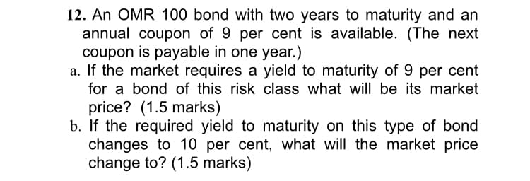 12. An OMR 100 bond with two years to maturity and an
annual coupon of 9 per cent is available. (The next
coupon is payable in one year.)
a. If the market requires a yield to maturity of 9 per cent
for a bond of this risk class what will be its market
price? (1.5 marks)
b. If the required yield to maturity on this type of bond
changes to 10 per cent, what will the market price
change to? (1.5 marks)
