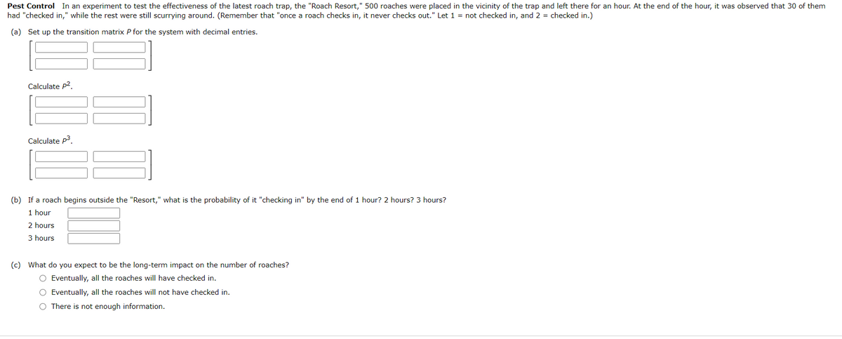 Pest Control In an experiment to test the effectiveness of the latest roach trap, the "Roach Resort," 500 roaches were placed in the vicinity of the trap and left there for an hour. At the end of the hour, it was observed that 30 of them
had "checked in," while the rest were still scurrying around. (Remember that "once a roach checks in, it never checks out." Let 1 = not checked in, and 2 = checked in.)
(a) Set up the transition matrix P for the system with decimal entries.
Calculate p2.
Calculate P3.
(b) If a roach begins outside the "Resort," what is the probability of it "checking in" by the end of 1 hour? 2 hours? 3 hours?
1 hour
2 hours
3 hours
(c) What do you expect to be the long-term impact on the number of roaches?
O Eventually, all the roaches will have checked in.
O Eventually, all the roaches will not have checked in.
O There is not enough information.
