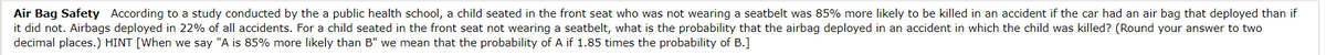 Air Bag Safety According to a study conducted by the a public health school, a child seated in the front seat who was not wearing a seatbelt was 85% more likely to be killed in an accident if the car had an air bag that deployed than if
it did not. Airbags deployed in 22% of all accidents. For a child seated in the front seat not wearing a seatbelt, what is the probability that the airbag deployed in an accident in which the child was killed? (Round your answer to two
decimal places.) HINT [When we say "A is 85% more likely than B" we mean that the probability of A if 1.85 times the probability of B.]
