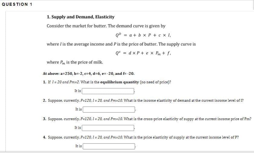 QUESTION 1
1. Supply and Demand, Elasticity
Consider the market for butter. The demand curve is given by
QD = a+ b x P + cx I,
where I is the average income and Pis the price of butter. The supply curve is
Q° = d x P + e x Pm + f.
where Pm is the price of milk.
At above: a=250, b=-2, c=4, d=6, e= -20, and f= -20.
1. If I = 20 and Pm=2. What is the equilibrium quantity (no need of price)?
It is
2. Suppose, currently, P=120, 1 = 20, and Pm=10. What is the income elasticity of demand at the current income level of I?
It is
3. Suppose, currently, P=120, 1 = 20, and Pm=10. What is the cross-price elasticity of suppy at the current income price of Pm?
It is
4. Suppose, currently, P=120, I = 20, and Pm=10. What is the price elasticity of supply at the current income level of P?
It is
