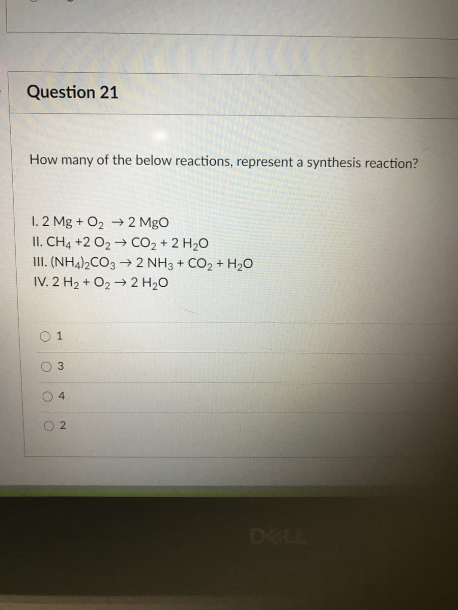 Question 21
How many of the below reactions, represent a synthesis reaction?
1. 2 Mg + O2 → 2 MgO
II. CH4 +2 O2 → CO2 + 2 H2O
III. (NH4)2CO3 → 2 NH3 + CO2 + H20
IV. 2 H2 + O2 → 2 H2O
O 1
DELL
