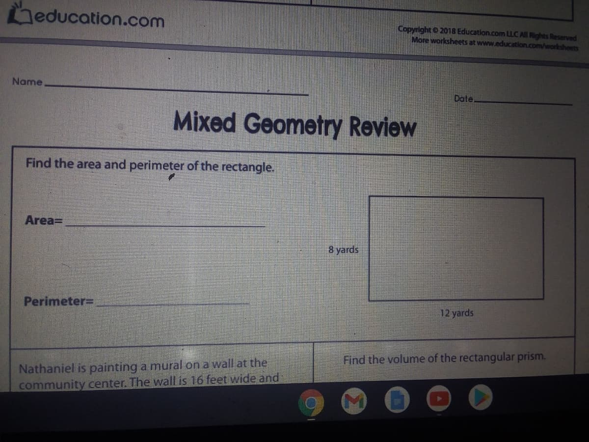 education.com
Copyright 2018 Education.com LLC All Rights Reserved
More worksheets at www.education.com/worksheets
Name
Dote.
Mixed Geometry Review
Find the area and perimeter of the rectangle.
Area=
8 yards
Perimeter=
12 yards
Find the volume of the rectangular prism.
Nathaniel is painting a mural on a walLat the
community center. The wall is 16 feet wide and
