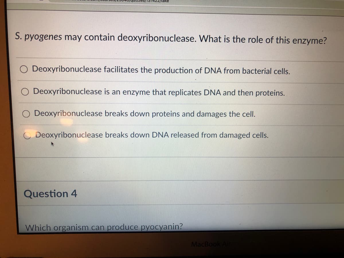 /take
S. pyogenes may contain deoxyribonuclease. What is the role of this enzyme?
Deoxyribonuclease facilitates the production of DNA from bacterial cells.
Deoxyribonuclease is an enzyme that replicates DNA and then proteins.
O Deoxyribonuclease breaks down proteins and damages the cell.
O Deoxyribonuclease breaks down DNA released from damaged cells.
Question 4
Which organism can produce pyocyanin?
MacBook Air
