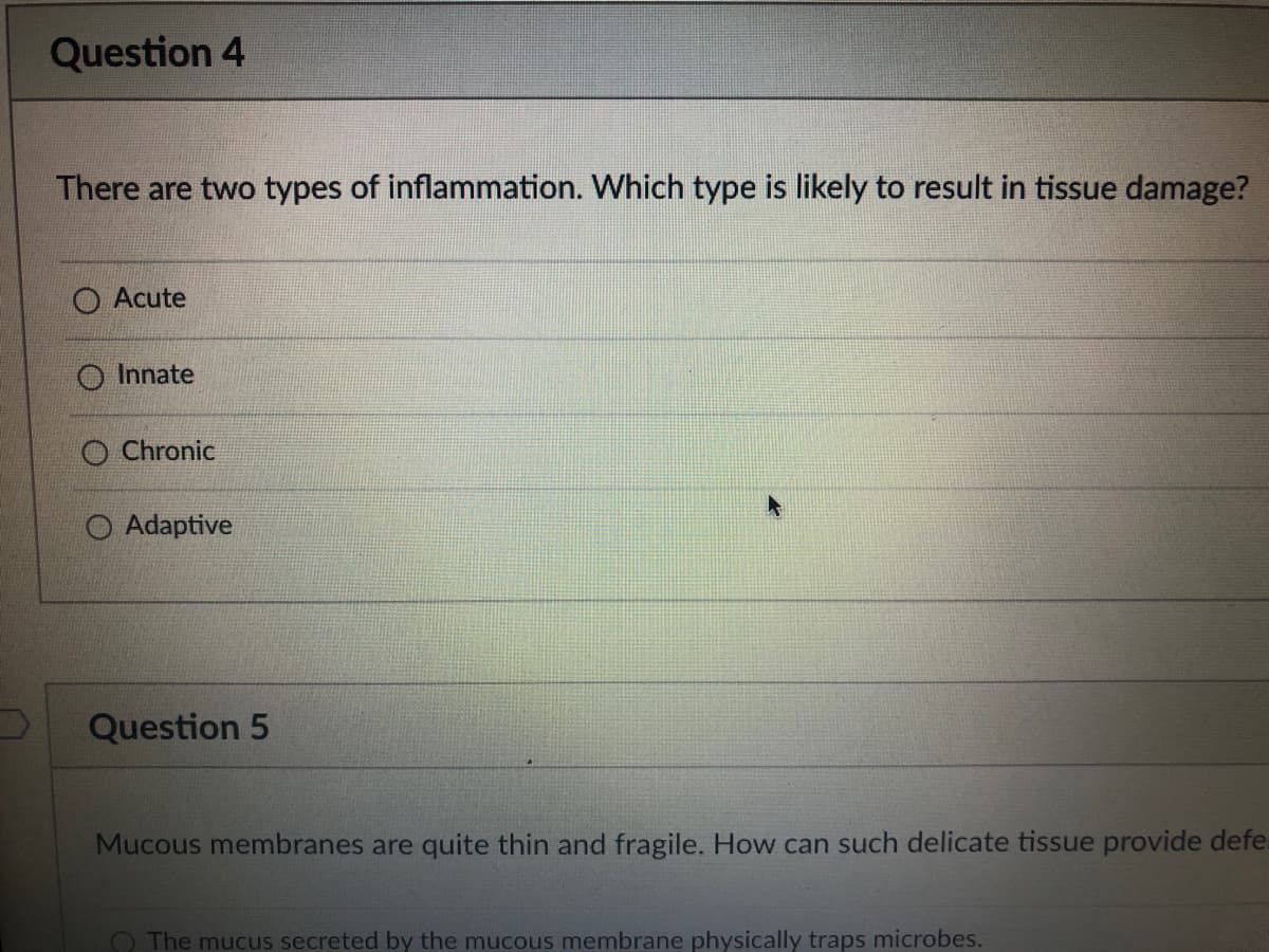 Question 4
There are two types of inflammation. Which type is likely to result in tissue damage?
O Acute
O Innate
O Chronic
O Adaptive
Question 5
Mucous membranes are quite thin and fragile. How can such delicate tissue provide defe
O The mucus secreted by the mucous membrane physically traps microbes.
