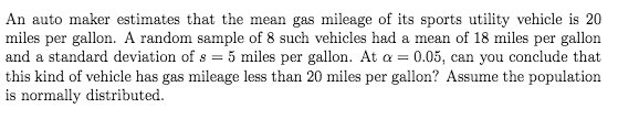 An auto maker estimates that the mean gas mileage of its sports utility vehicle is 20
miles per gallon. A random sample of 8 such vehicles had a mean of 18 miles per gallon
and a standard deviation of s = 5 miles per gallon. At a = 0.05, can you conclude that
this kind of vehicle has gas mileage less than 20 miles per gallon? Assume the population
is normally distributed.
