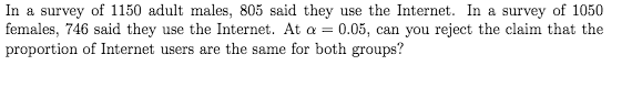 In a survey of 1150 adult males, 805 said they use the Internet. In a survey of 1050
females, 746 said they use the Internet. At a = 0.05, can you reject the claim that the
proportion of Internet users are the same for both groups?
