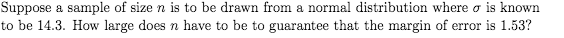 Suppose a sample of size n is to be drawn from a normal distribution where o is known
to be 14.3. How large does n have to be to guarantee that the margin of error is 1.53?
