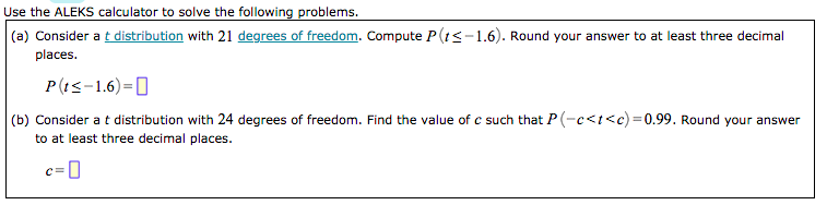 Use the ALEKS calculator to solve the following problems.
|(a) Consider a t distribution with 21 degrees of freedom. Compute P(ts-1.6). Round your answer to at least three decimal
places.
P(!<-1.6)=0
(b) Consider a t distribution with 24 degrees of freedom. Find the value of c such that P (-e<t<c)=0.99. Round your answer
to at least three decimal places.
c=0
