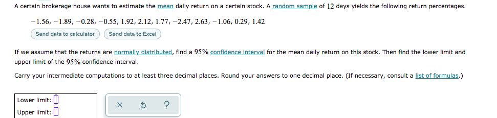 A certain brokerage house wants to estimate the mean daily return on a certain stock.
random sample of 12 days yields the following return percentages.
-1.56, -1.89, -0.28, -0.55, 1.92, 2.12, 1.77, -2.47, 2.63, - 1.06, 0.29, 1.42
Send data
calculator
Send data to Excel
If we assume that the returns are normally distributed, find a 95% confidence interval for the mean daily return on this stock. Then find the lower limit and
upper limit of the 95% confidence interval,
Carry your intermediate computations to at least three decimal places. Round your answers to one decimal place. (If necessary, consult a list of formulas.)
Lower limit: l
Upper limit:
