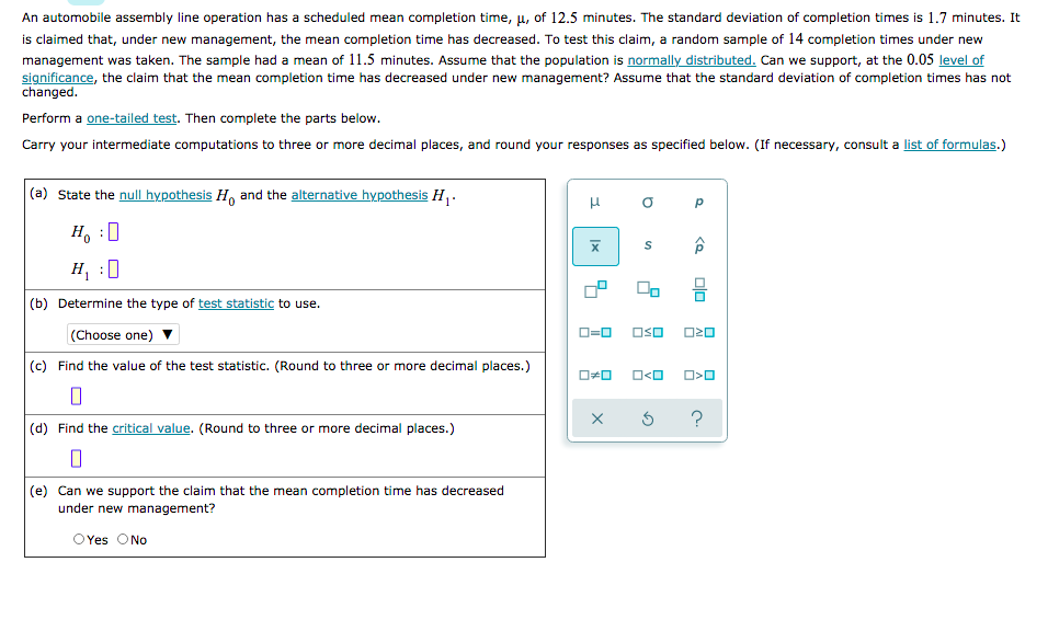 An automobile assembly line operation has a scheduled mean completion time, u, of 12.5 minutes. The standard deviation of completion times is 1.7 minutes. It
is claimed that, under new management, the mean completion time has decreased. To test this claim, a random sample of 14 completion times under new
management was taken. The sample had a mean of 11.5 minutes. Assume that the population is normally distributed. Can we support, at the 0.05 level of
significance, the claim that the mean completion time has decreased under new management? Assume that the standard deviation of completion times has not
changed.
Perform a one-tailed test. Then complete the parts below.
Carry your intermediate computations to three or more decimal places, and round your responses as specified below. (If necessary, consult a list of formulas.)
(a) State the null hypothesis H, and the alternative hypothesis H .
H, :0
H, :0
(b) Determine the type of test statistic to use.
(Choose one)
O=0
OSO
(c) Find the value of the test statistic. (Round to three or more decimal places.)
O<O
?
(d) Find the critical value. (Round to three or more decimal places.)
(e) Can we support the claim that the mean completion time has decreased
under new management?
OYes ONo
