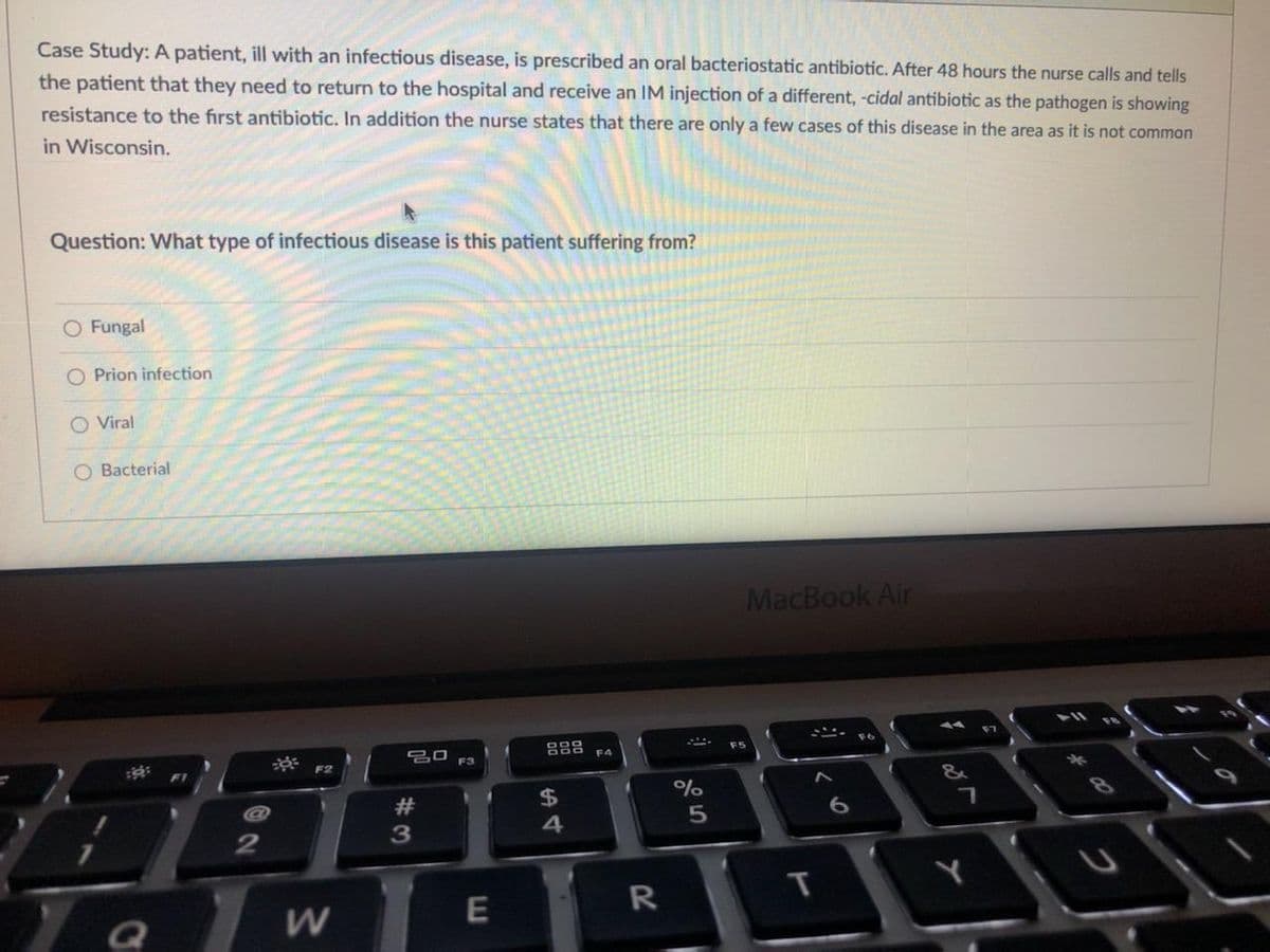 Case Study:A patient, ill with an infectious disease, is prescribed an oral bacteriostatic antibiotic. After 48 hours the nurse calls and tells
the patient that they need to return to the hospital and receive an IM injection of a different, -cidal antibiotic as the pathogen is showing
resistance to the first antibiotic. In addition the nurse states that there are only a few cases of this disease in the area as it is not common
in Wisconsin.
Question: What type of infectious disease is this patient suffering from?
O Fungal
O Prion infection
O Viral
Bacterial
MacBook Air
F5
F4
F3
&
$
%
4
T
Y
