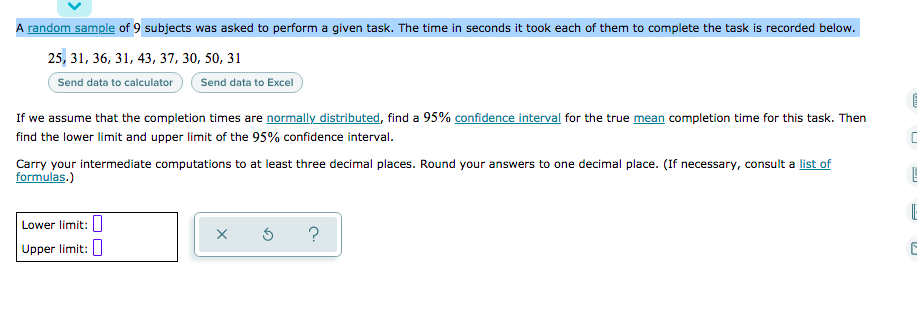 A random sample of 9 subjects was asked to perform a given task. The time in seconds it took each of them to complete the task is recorded below.
25, 31, 36, 31, 43, 37, 30, 50, 31
Send data to Excel
Send data to calculator
If we assume that the completion times are normally distributed, find a 95% confidence interval for the true mean completion time for this task. Then
find the lower limit and upper limit of the 95% confidence interval.
Carry your intermediate computations to at least three decimal places. Round your answers to one decimal place. (If necessary, consult a list of
formulas.)
Lower limit: I
?
Upper limit:
