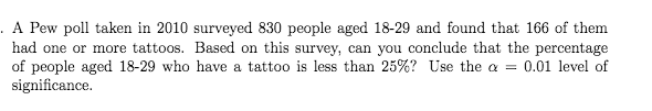 . A Pew poll taken in 2010 surveyed 830 people aged 18-29 and found that 166 of them
had one or more tattoos. Based on this survey, can you conclude that the percentage
of people aged 18-29 who have a tattoo is less than 25%? Use the a =
significance.
0.01 level of
