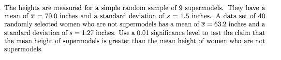 The heights are measured for a simple random sample of 9 supermodels. They have a
mean of 7 = 70.0 inches and a standard deviation of s = 1.5 inches. A data set of 40
randomly selected women who are not supermodels has a mean of z = 63.2 inches and a
standard deviation of s = 1.27 inches. Use a 0.01 significance level to test the claim that
the mean height of supermodels is greater than the mean height of women who are not
supermodels.
