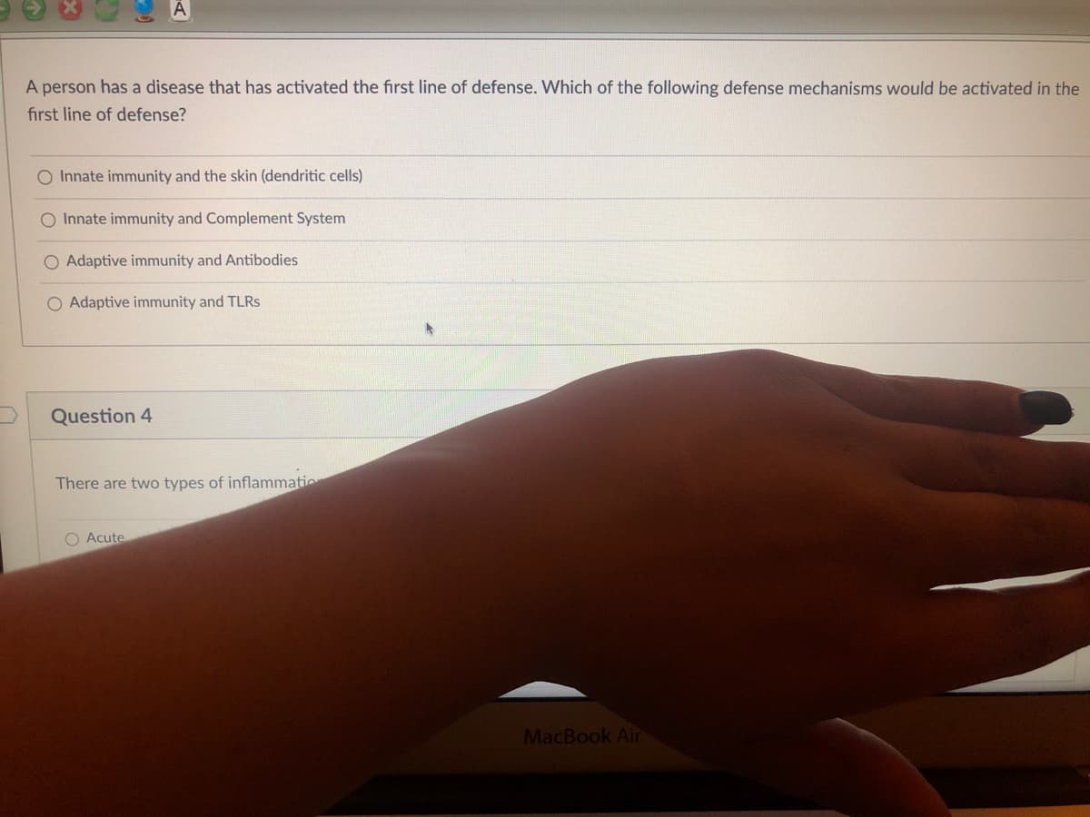 A
A person has a disease that has activated the first line of defense. Which of the following defense mechanisms would be activated in the
first line of defense?
O Innate immunity and the skin (dendritic cells)
O Innate immunity and Complement System
Adaptive immunity and Antibodies
O Adaptive immunity and TLRS
Question 4
There are two types of inflammatio
O Acute
MacBook Air
