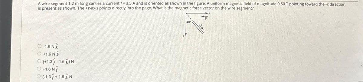 A wire segment 1.2 m long carries a current /= 3.5 A and is oriented as shown in the figure. A uniform magnetic field of magnitude 0.50 T pointing toward the -x direction
is present as shown. The +z-axis points directly into the page. What is the magnetic force vector on the wire segment?
-1.6 NX
Ⓒ+1.6 NX
Ⓒ(+1.3-1.62) N
+1.6 N
(-1.3/+1.6 N
40