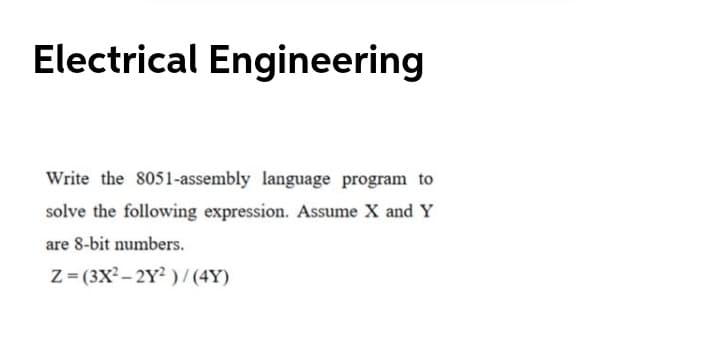 Electrical Engineering
Write the 8051-assembly language program to
solve the following expression. Assume X and Y
are 8-bit numbers.
Z= (3X? – 2Y? ) / (4Y)
