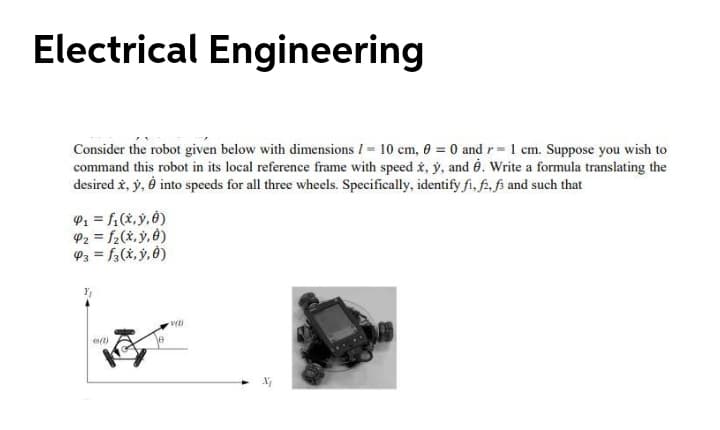 Electrical Engineering
Consider the robot given below with dimensions I= 10 cm, 0 = 0 and r= 1 cm. Suppose you wish to
command this robot in its local reference frame with speed x, ý, and é. Write a formula translating the
desired i, y, è into speeds for all three wheels. Specifically, identify fi, f, fi and such that
P1 = f1(x, ý, Ô)
P2 = f2(x, ý, ê)
P3 = f3(x, ý, Ô)
%3D
