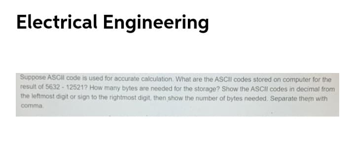 Electrical Engineering
Suppose ASCII code is used for accurate calculation. What are the ASCII codes stored on computer for the
result of 5632 - 12521? How many bytes are needed for the storage? Show the ASCII codes in decimal from
the leftmost digit or sign to the rightmost digit, then show the number of bytes needed. Separate them with
comma.
