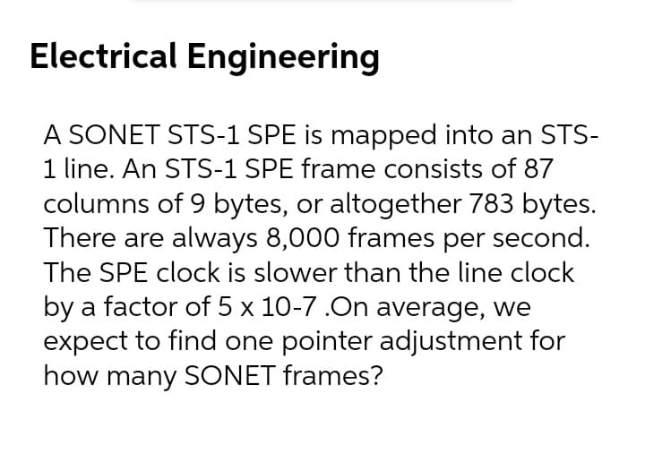 Electrical Engineering
A SONET STS-1 SPE is mapped into an STS-
1 line. An STS-1 SPE frame consists of 87
columns of 9 bytes, or altogether 783 bytes.
There are always 8,000 frames per second.
The SPE clock is slower than the line clock
by a factor of 5 x 10-7 .On average, we
expect to find one pointer adjustment for
how many SONET frames?
