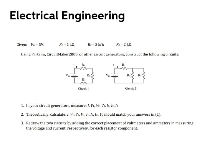 Electrical Engineering
Given: Vin = 5V;
R1 = 1 kn;
R2 = 2 kn;
R3 = 2 kn
Using PartSim, CircuitMaker2000, or other circuit generators, construct the following circuits:
R,
R:
R:> R;
Circuit I
Circuit 2
1. In your circuit generators, measure: I, V1, V2, V3, I1, I2, I3
2. Theoretically, calculate: I, V1, V2, V3, 1, I2, 13. It should match your answers in (1).
3. Redraw the two circuits by adding the correct placement of voltmeters and ammeters in measuring
the voltage and current, respectively, for each resistor component.
