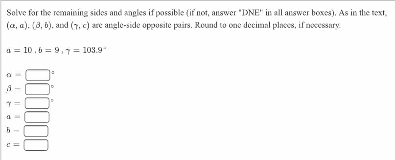 Solve for the remaining sides and angles if possible (if not, answer "DNE" in all answer boxes). As in the text,
(a, a), (B, b), and (7, c) are angle-side opposite pairs. Round to one decimal places, if necessary.
10 , 6 = 9, y = 103.9°
a =
%3D
a =
6 =
C =
100
I| || || ||||
