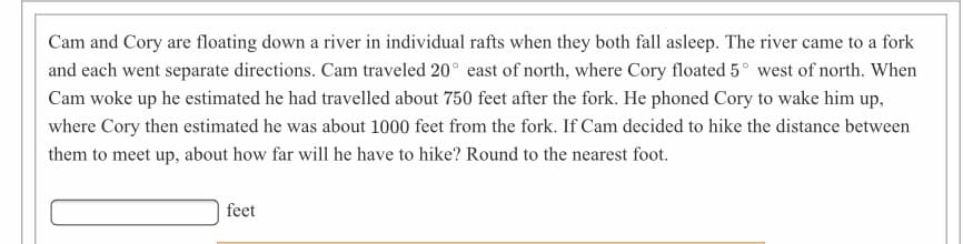 Cam and Cory are floating down a river in individual rafts when they both fall asleep. The river came to a fork
and each went separate directions. Cam traveled 20° east of north, where Cory floated 5° west of north. When
Cam woke up he estimated he had travelled about 750 feet after the fork. He phoned Cory to wake him up,
where Cory then estimated he was about 1000 feet from the fork. If Cam decided to hike the distance between
them to meet up, about how far will he have to hike? Round to the nearest foot.
feet
