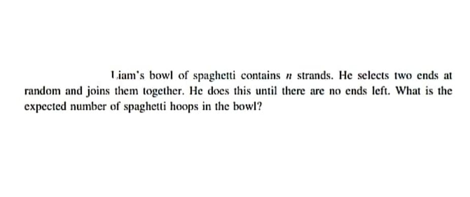 Liam's bowl of spaghetti contains n strands. He selects two ends at
random and joins them together. He does this until there are no ends left. What is the
expected number of spaghetti hoops in the bowl?
