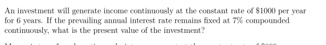 An investment will generate income continuously at the constant rate of $1000 per year
for 6 years. If the prevailing annual interest rate remains fixed at 7% compounded
continuously, what is the present value of the investment?
c tooo.
