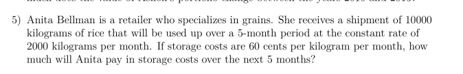 5) Anita Bellman is a retailer who specializes in grains. She receives a shipment of 10000
kilograms of rice that will be used up over a 5-month period at the constant rate of
2000 kilograms per month. If storage costs are 60 cents per kilogram per month, how
much will Anita pay in storage costs over the next 5 months?
