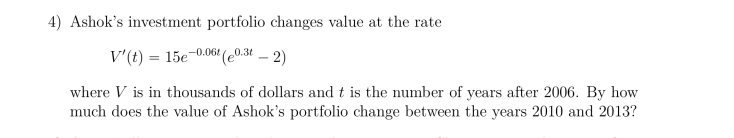 4) Ashok's investment portfolio changes value at the rate
V'(t) 15e0.06 (e0.36 _ 2)
where V is in thousands of dollars and t is the number of years after 2006. By how
much does the value of Ashok's portfolio change between the years 2010 and 2013?
