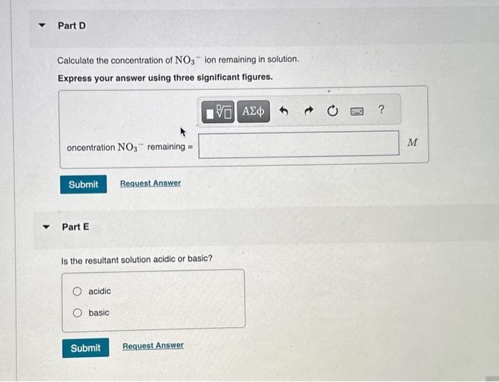 Part D
Calculate the concentration of NO3 ion remaining in solution.
Express your answer using three significant figures.
15. ΑΣΦ
oncentration NO3 remaining =
Submit
▾ Part E
Is the resultant solution acidic or basic?
O acidic
O basic
Request Answer
Submit
Request Answer
P
M