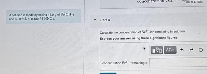 A solution is made by mixing 16.0 g of Sr(OH)2
and 60.0 mL of 0.180 M HNO3.
Part C
concentration
Calculate the concentration of Sr²+ ion remaining in solution.
Express your answer using three significant figures.
concentration Sr³+ remaining =
0.0600 L soln
G] ΑΣΦ