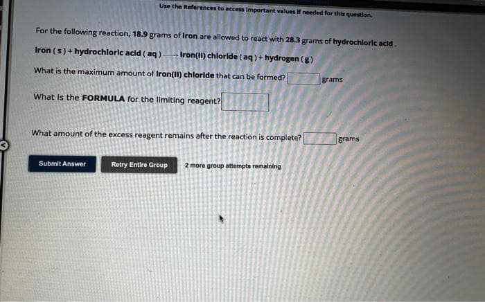 Use the References to access Important values If needed for this question.
For the following reaction, 18.9 grams of Iron are allowed to react with 28.3 grams of hydrochloric acid.
Iron (s)+ hydrochloric acid (aq) Iron(II) chloride (aq) + hydrogen (g)
What is the maximum amount of Iron(II) chloride that can be formed?
What is the FORMULA for the limiting reagent?
What amount of the excess reagent remains after the reaction is complete?
Submit Answer
Retry Entire Group 2 more group attempts remaining
grams
grams