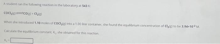 A student ran the following reaction in the laboratory at 543 K:
CoCl₂(g) CO(g) + Cl₂(g)
When she introduced 1.10 moles of COCI₂(g) into a 1.00 liter container, she found the equilibrium concentration of Cl₂(g) to be 3.94-102 M.
Calculate the equilibrium constant, K, she obtained for this reaction.