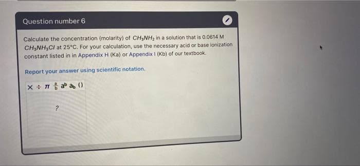 Question number 6
Calculate the concentration (molarity) of CH,NH, in a solution that is 0.0614 M
CH,NH,CI at 25°C. For your calculation, use the necessary acid or base ionization
constant listed in in Appendix H (Ka) or Appendix I (Kb) of our textbook.
Report your answer using scientific notation.
X + T t ab ab ()
