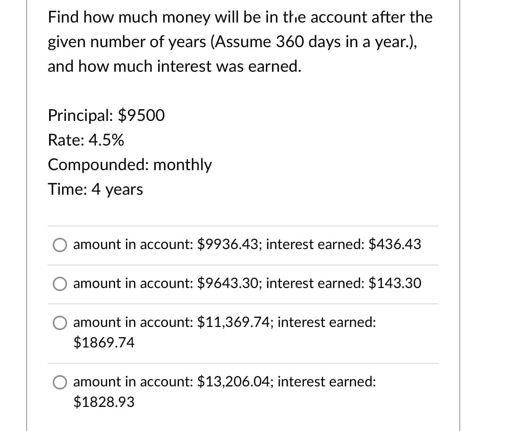 Find how much money will be in thhe account after the
given number of years (Assume 360 days in a year.),
and how much interest was earned.
Principal: $9500
Rate: 4.5%
Compounded: monthly
Time: 4 years
amount in account: $9936.43; interest earned: $436.43
amount in account: $9643.30; interest earned: $143.30
amount in account: $11,369.74; interest earned:
$1869.74
amount in account: $13,206.04; interest earned:
$1828.93
