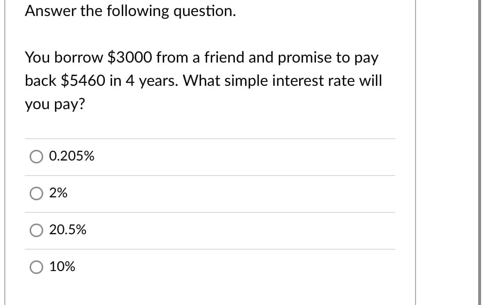 Answer the following question.
You borrow $3000 from a friend and promise to pay
back $5460 in 4 years. What simple interest rate will
you pay?
0.205%
2%
20.5%
10%
